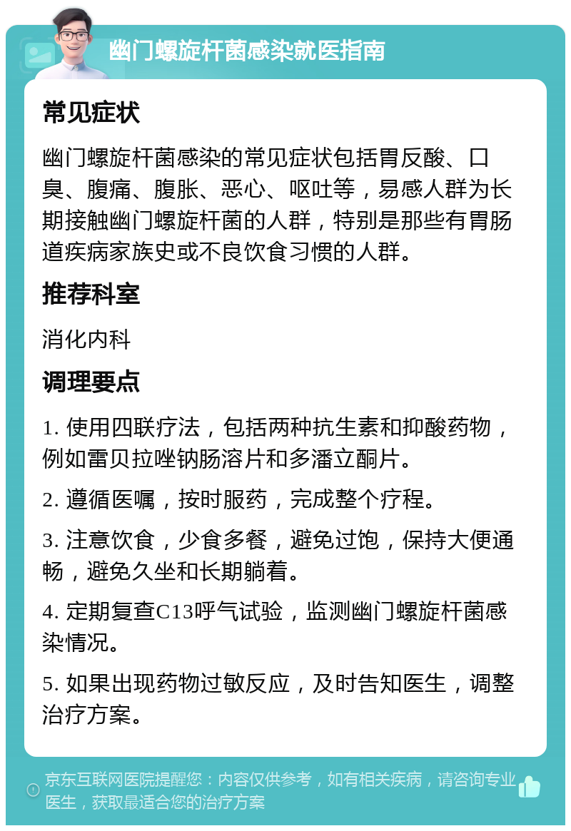 幽门螺旋杆菌感染就医指南 常见症状 幽门螺旋杆菌感染的常见症状包括胃反酸、口臭、腹痛、腹胀、恶心、呕吐等，易感人群为长期接触幽门螺旋杆菌的人群，特别是那些有胃肠道疾病家族史或不良饮食习惯的人群。 推荐科室 消化内科 调理要点 1. 使用四联疗法，包括两种抗生素和抑酸药物，例如雷贝拉唑钠肠溶片和多潘立酮片。 2. 遵循医嘱，按时服药，完成整个疗程。 3. 注意饮食，少食多餐，避免过饱，保持大便通畅，避免久坐和长期躺着。 4. 定期复查C13呼气试验，监测幽门螺旋杆菌感染情况。 5. 如果出现药物过敏反应，及时告知医生，调整治疗方案。