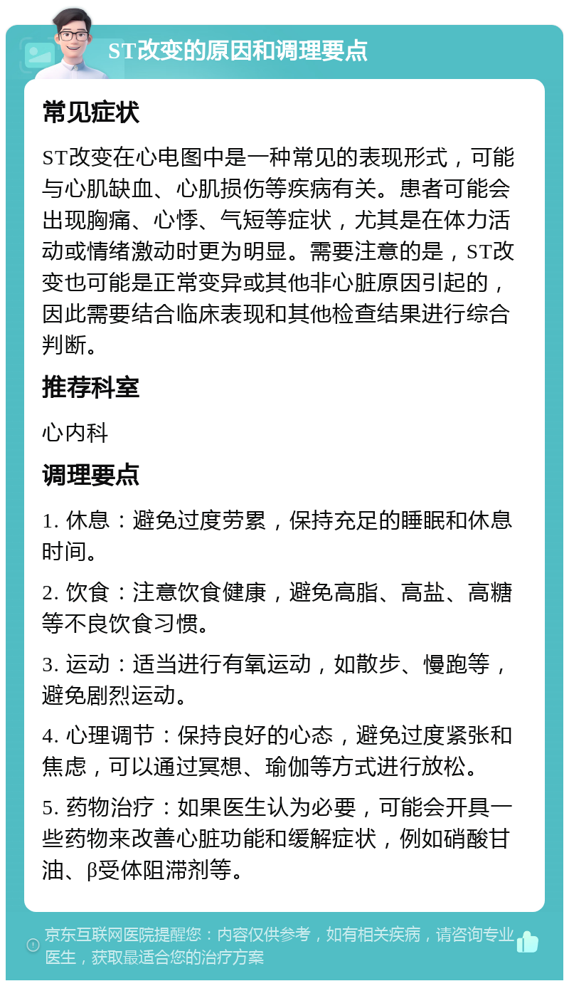 ST改变的原因和调理要点 常见症状 ST改变在心电图中是一种常见的表现形式，可能与心肌缺血、心肌损伤等疾病有关。患者可能会出现胸痛、心悸、气短等症状，尤其是在体力活动或情绪激动时更为明显。需要注意的是，ST改变也可能是正常变异或其他非心脏原因引起的，因此需要结合临床表现和其他检查结果进行综合判断。 推荐科室 心内科 调理要点 1. 休息：避免过度劳累，保持充足的睡眠和休息时间。 2. 饮食：注意饮食健康，避免高脂、高盐、高糖等不良饮食习惯。 3. 运动：适当进行有氧运动，如散步、慢跑等，避免剧烈运动。 4. 心理调节：保持良好的心态，避免过度紧张和焦虑，可以通过冥想、瑜伽等方式进行放松。 5. 药物治疗：如果医生认为必要，可能会开具一些药物来改善心脏功能和缓解症状，例如硝酸甘油、β受体阻滞剂等。