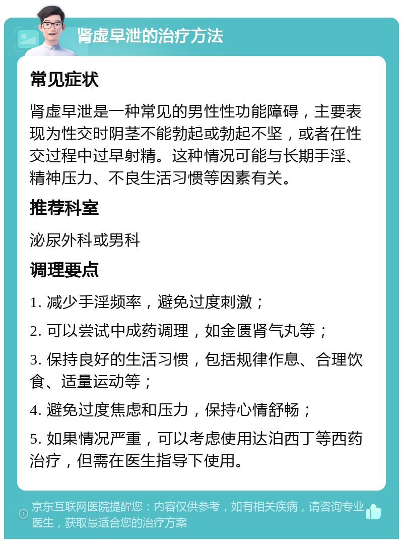 肾虚早泄的治疗方法 常见症状 肾虚早泄是一种常见的男性性功能障碍，主要表现为性交时阴茎不能勃起或勃起不坚，或者在性交过程中过早射精。这种情况可能与长期手淫、精神压力、不良生活习惯等因素有关。 推荐科室 泌尿外科或男科 调理要点 1. 减少手淫频率，避免过度刺激； 2. 可以尝试中成药调理，如金匮肾气丸等； 3. 保持良好的生活习惯，包括规律作息、合理饮食、适量运动等； 4. 避免过度焦虑和压力，保持心情舒畅； 5. 如果情况严重，可以考虑使用达泊西丁等西药治疗，但需在医生指导下使用。