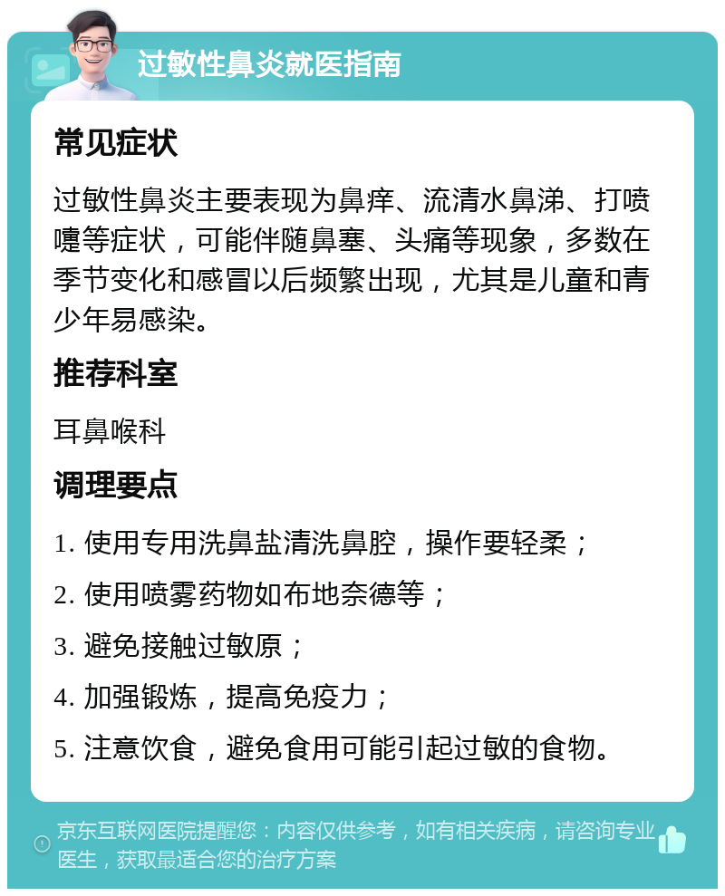 过敏性鼻炎就医指南 常见症状 过敏性鼻炎主要表现为鼻痒、流清水鼻涕、打喷嚏等症状，可能伴随鼻塞、头痛等现象，多数在季节变化和感冒以后频繁出现，尤其是儿童和青少年易感染。 推荐科室 耳鼻喉科 调理要点 1. 使用专用洗鼻盐清洗鼻腔，操作要轻柔； 2. 使用喷雾药物如布地奈德等； 3. 避免接触过敏原； 4. 加强锻炼，提高免疫力； 5. 注意饮食，避免食用可能引起过敏的食物。