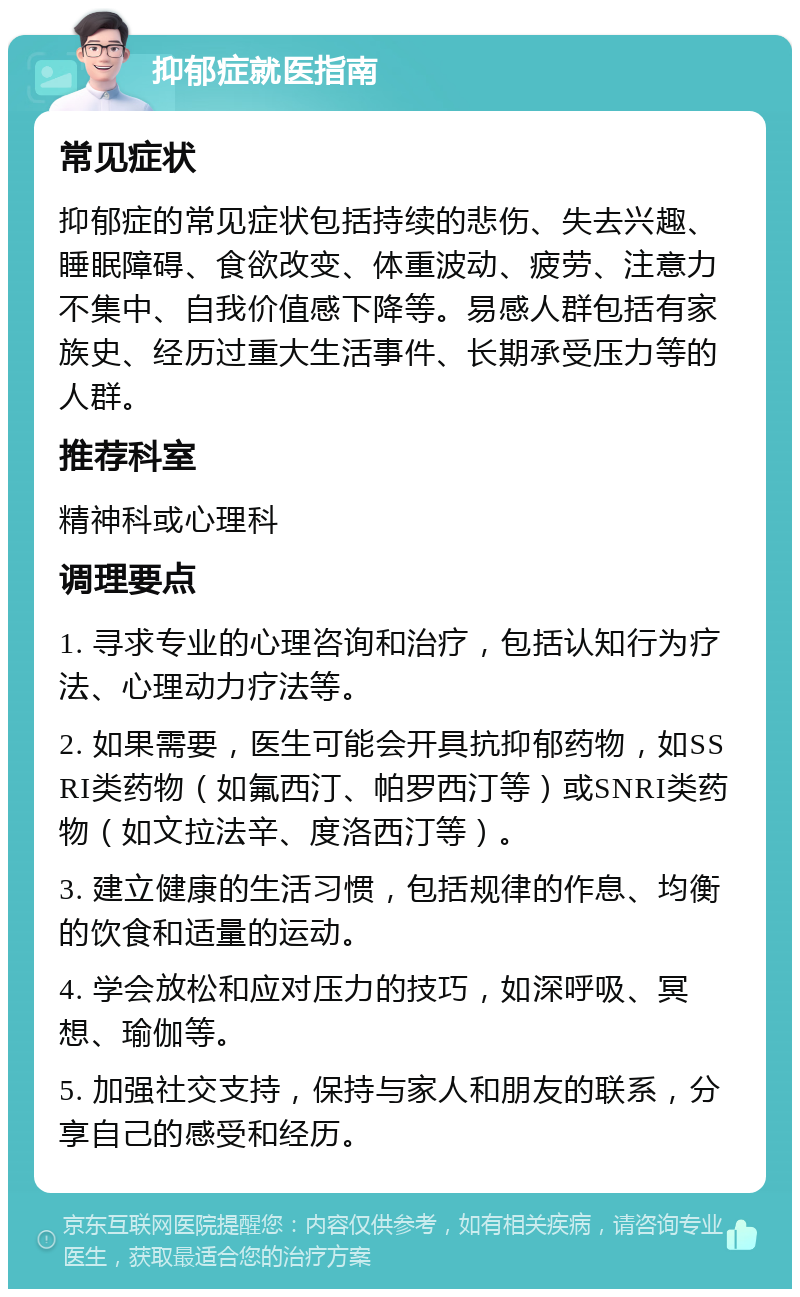 抑郁症就医指南 常见症状 抑郁症的常见症状包括持续的悲伤、失去兴趣、睡眠障碍、食欲改变、体重波动、疲劳、注意力不集中、自我价值感下降等。易感人群包括有家族史、经历过重大生活事件、长期承受压力等的人群。 推荐科室 精神科或心理科 调理要点 1. 寻求专业的心理咨询和治疗，包括认知行为疗法、心理动力疗法等。 2. 如果需要，医生可能会开具抗抑郁药物，如SSRI类药物（如氟西汀、帕罗西汀等）或SNRI类药物（如文拉法辛、度洛西汀等）。 3. 建立健康的生活习惯，包括规律的作息、均衡的饮食和适量的运动。 4. 学会放松和应对压力的技巧，如深呼吸、冥想、瑜伽等。 5. 加强社交支持，保持与家人和朋友的联系，分享自己的感受和经历。