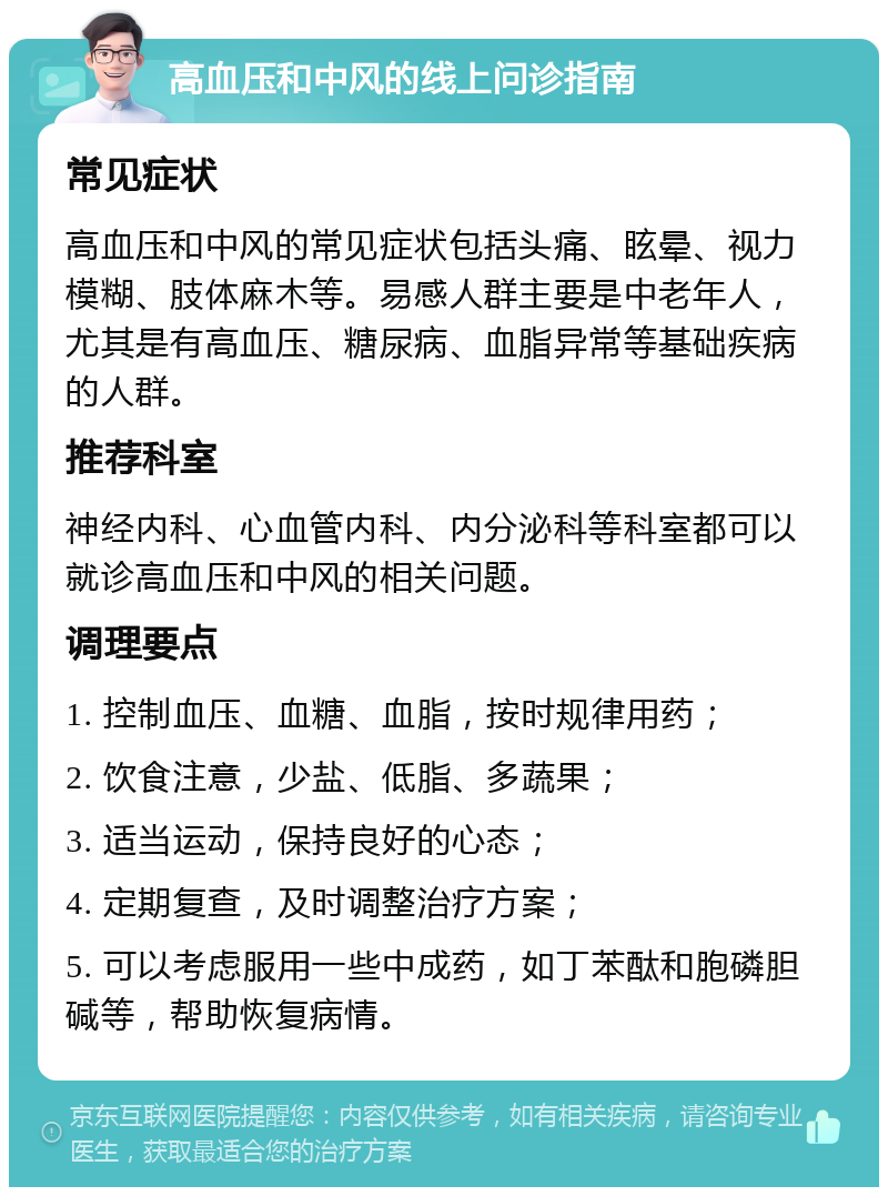 高血压和中风的线上问诊指南 常见症状 高血压和中风的常见症状包括头痛、眩晕、视力模糊、肢体麻木等。易感人群主要是中老年人，尤其是有高血压、糖尿病、血脂异常等基础疾病的人群。 推荐科室 神经内科、心血管内科、内分泌科等科室都可以就诊高血压和中风的相关问题。 调理要点 1. 控制血压、血糖、血脂，按时规律用药； 2. 饮食注意，少盐、低脂、多蔬果； 3. 适当运动，保持良好的心态； 4. 定期复查，及时调整治疗方案； 5. 可以考虑服用一些中成药，如丁苯酞和胞磷胆碱等，帮助恢复病情。