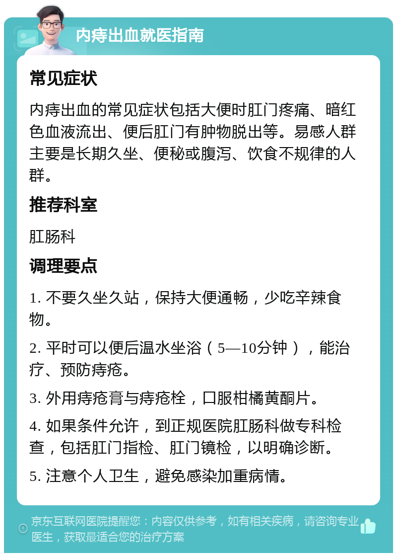 内痔出血就医指南 常见症状 内痔出血的常见症状包括大便时肛门疼痛、暗红色血液流出、便后肛门有肿物脱出等。易感人群主要是长期久坐、便秘或腹泻、饮食不规律的人群。 推荐科室 肛肠科 调理要点 1. 不要久坐久站，保持大便通畅，少吃辛辣食物。 2. 平时可以便后温水坐浴（5—10分钟），能治疗、预防痔疮。 3. 外用痔疮膏与痔疮栓，口服柑橘黄酮片。 4. 如果条件允许，到正规医院肛肠科做专科检查，包括肛门指检、肛门镜检，以明确诊断。 5. 注意个人卫生，避免感染加重病情。