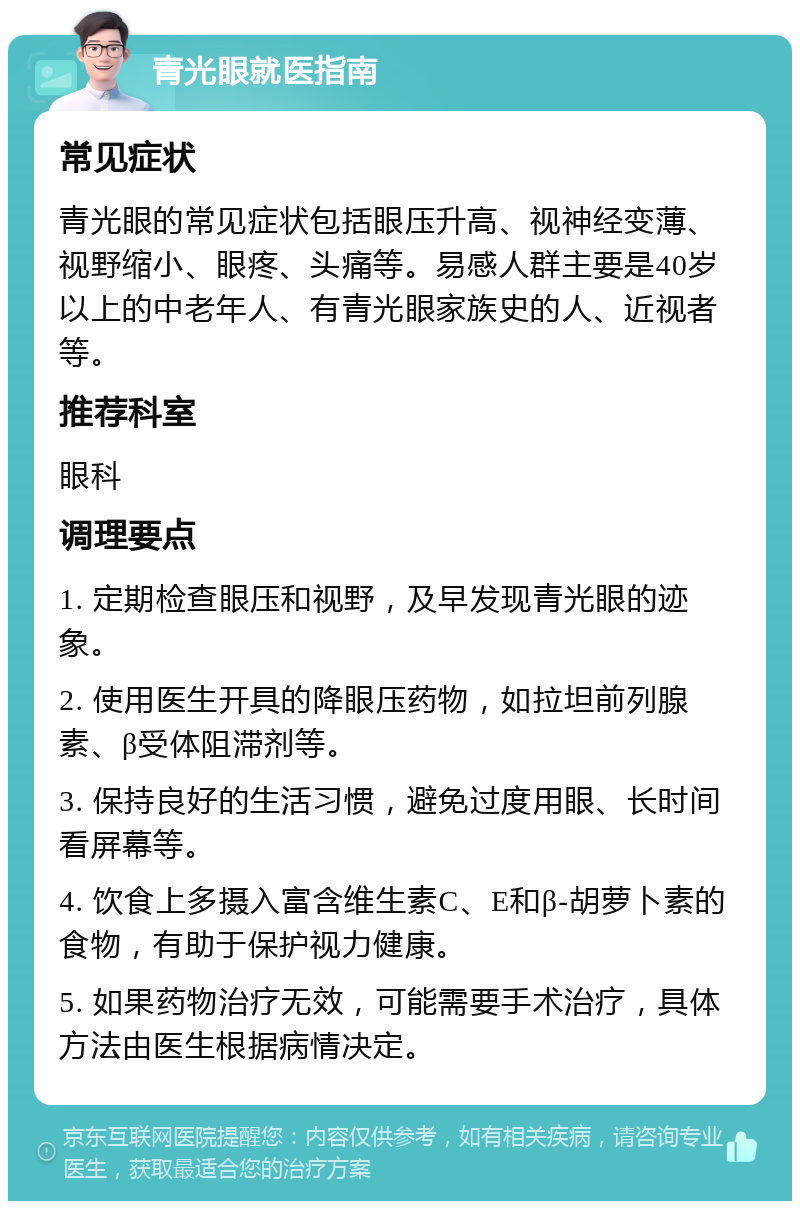 青光眼就医指南 常见症状 青光眼的常见症状包括眼压升高、视神经变薄、视野缩小、眼疼、头痛等。易感人群主要是40岁以上的中老年人、有青光眼家族史的人、近视者等。 推荐科室 眼科 调理要点 1. 定期检查眼压和视野，及早发现青光眼的迹象。 2. 使用医生开具的降眼压药物，如拉坦前列腺素、β受体阻滞剂等。 3. 保持良好的生活习惯，避免过度用眼、长时间看屏幕等。 4. 饮食上多摄入富含维生素C、E和β-胡萝卜素的食物，有助于保护视力健康。 5. 如果药物治疗无效，可能需要手术治疗，具体方法由医生根据病情决定。