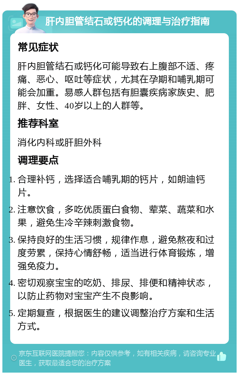 肝内胆管结石或钙化的调理与治疗指南 常见症状 肝内胆管结石或钙化可能导致右上腹部不适、疼痛、恶心、呕吐等症状，尤其在孕期和哺乳期可能会加重。易感人群包括有胆囊疾病家族史、肥胖、女性、40岁以上的人群等。 推荐科室 消化内科或肝胆外科 调理要点 合理补钙，选择适合哺乳期的钙片，如朗迪钙片。 注意饮食，多吃优质蛋白食物、荤菜、蔬菜和水果，避免生冷辛辣刺激食物。 保持良好的生活习惯，规律作息，避免熬夜和过度劳累，保持心情舒畅，适当进行体育锻炼，增强免疫力。 密切观察宝宝的吃奶、排尿、排便和精神状态，以防止药物对宝宝产生不良影响。 定期复查，根据医生的建议调整治疗方案和生活方式。