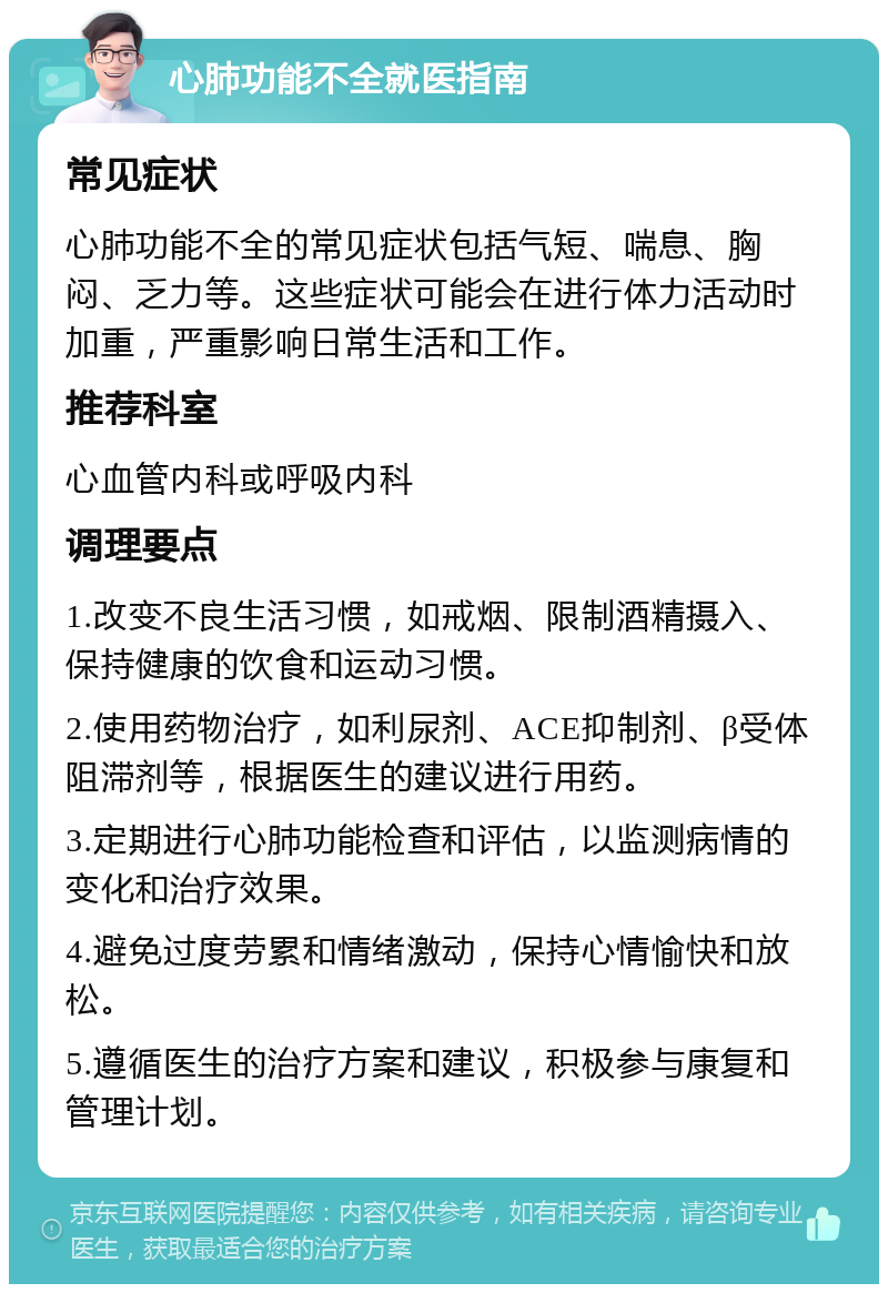 心肺功能不全就医指南 常见症状 心肺功能不全的常见症状包括气短、喘息、胸闷、乏力等。这些症状可能会在进行体力活动时加重，严重影响日常生活和工作。 推荐科室 心血管内科或呼吸内科 调理要点 1.改变不良生活习惯，如戒烟、限制酒精摄入、保持健康的饮食和运动习惯。 2.使用药物治疗，如利尿剂、ACE抑制剂、β受体阻滞剂等，根据医生的建议进行用药。 3.定期进行心肺功能检查和评估，以监测病情的变化和治疗效果。 4.避免过度劳累和情绪激动，保持心情愉快和放松。 5.遵循医生的治疗方案和建议，积极参与康复和管理计划。