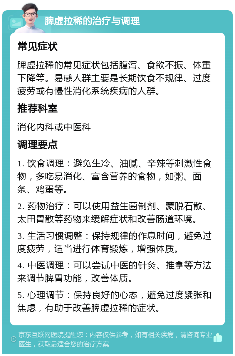 脾虚拉稀的治疗与调理 常见症状 脾虚拉稀的常见症状包括腹泻、食欲不振、体重下降等。易感人群主要是长期饮食不规律、过度疲劳或有慢性消化系统疾病的人群。 推荐科室 消化内科或中医科 调理要点 1. 饮食调理：避免生冷、油腻、辛辣等刺激性食物，多吃易消化、富含营养的食物，如粥、面条、鸡蛋等。 2. 药物治疗：可以使用益生菌制剂、蒙脱石散、太田胃散等药物来缓解症状和改善肠道环境。 3. 生活习惯调整：保持规律的作息时间，避免过度疲劳，适当进行体育锻炼，增强体质。 4. 中医调理：可以尝试中医的针灸、推拿等方法来调节脾胃功能，改善体质。 5. 心理调节：保持良好的心态，避免过度紧张和焦虑，有助于改善脾虚拉稀的症状。