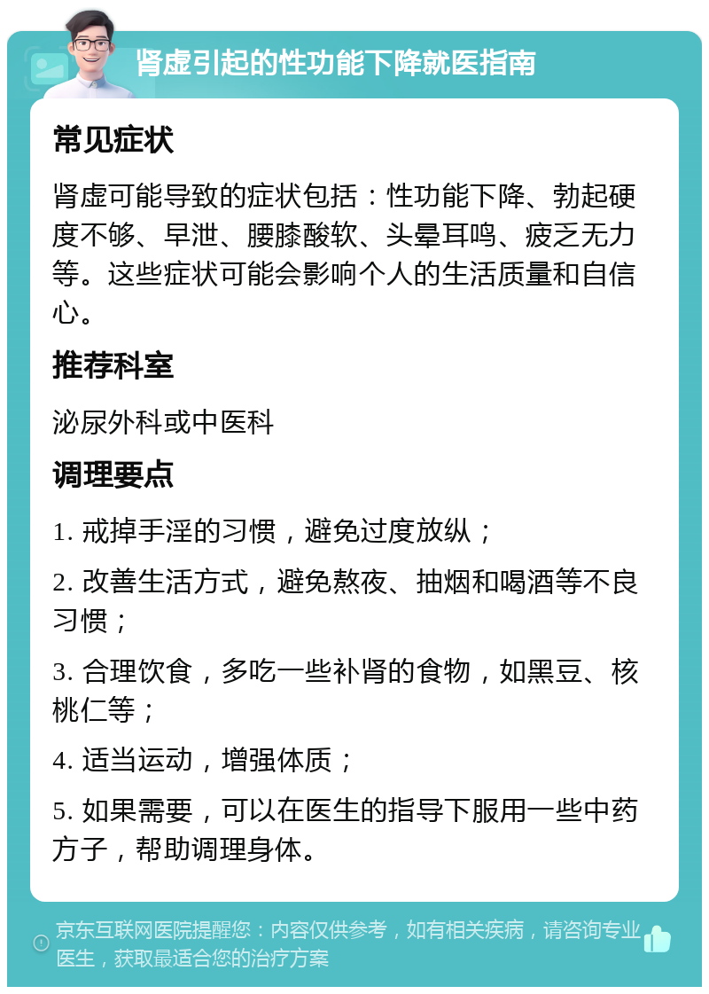 肾虚引起的性功能下降就医指南 常见症状 肾虚可能导致的症状包括：性功能下降、勃起硬度不够、早泄、腰膝酸软、头晕耳鸣、疲乏无力等。这些症状可能会影响个人的生活质量和自信心。 推荐科室 泌尿外科或中医科 调理要点 1. 戒掉手淫的习惯，避免过度放纵； 2. 改善生活方式，避免熬夜、抽烟和喝酒等不良习惯； 3. 合理饮食，多吃一些补肾的食物，如黑豆、核桃仁等； 4. 适当运动，增强体质； 5. 如果需要，可以在医生的指导下服用一些中药方子，帮助调理身体。