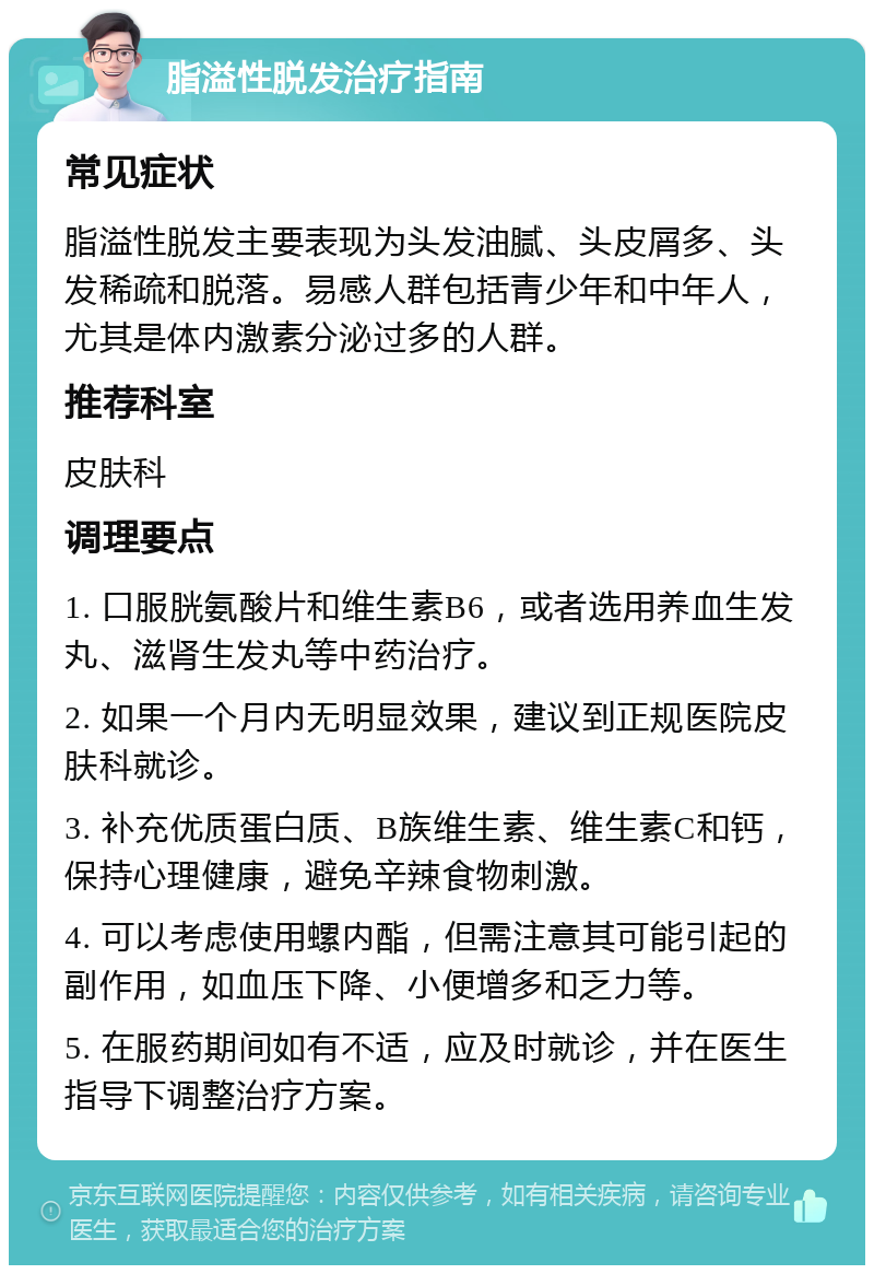 脂溢性脱发治疗指南 常见症状 脂溢性脱发主要表现为头发油腻、头皮屑多、头发稀疏和脱落。易感人群包括青少年和中年人，尤其是体内激素分泌过多的人群。 推荐科室 皮肤科 调理要点 1. 口服胱氨酸片和维生素B6，或者选用养血生发丸、滋肾生发丸等中药治疗。 2. 如果一个月内无明显效果，建议到正规医院皮肤科就诊。 3. 补充优质蛋白质、B族维生素、维生素C和钙，保持心理健康，避免辛辣食物刺激。 4. 可以考虑使用螺内酯，但需注意其可能引起的副作用，如血压下降、小便增多和乏力等。 5. 在服药期间如有不适，应及时就诊，并在医生指导下调整治疗方案。