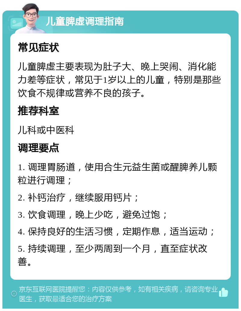 儿童脾虚调理指南 常见症状 儿童脾虚主要表现为肚子大、晚上哭闹、消化能力差等症状，常见于1岁以上的儿童，特别是那些饮食不规律或营养不良的孩子。 推荐科室 儿科或中医科 调理要点 1. 调理胃肠道，使用合生元益生菌或醒脾养儿颗粒进行调理； 2. 补钙治疗，继续服用钙片； 3. 饮食调理，晚上少吃，避免过饱； 4. 保持良好的生活习惯，定期作息，适当运动； 5. 持续调理，至少两周到一个月，直至症状改善。