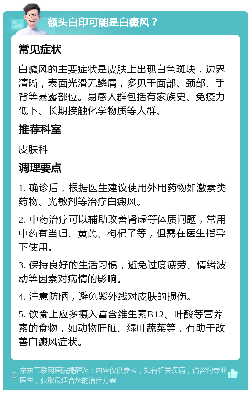 额头白印可能是白癜风？ 常见症状 白癜风的主要症状是皮肤上出现白色斑块，边界清晰，表面光滑无鳞屑，多见于面部、颈部、手背等暴露部位。易感人群包括有家族史、免疫力低下、长期接触化学物质等人群。 推荐科室 皮肤科 调理要点 1. 确诊后，根据医生建议使用外用药物如激素类药物、光敏剂等治疗白癜风。 2. 中药治疗可以辅助改善肾虚等体质问题，常用中药有当归、黄芪、枸杞子等，但需在医生指导下使用。 3. 保持良好的生活习惯，避免过度疲劳、情绪波动等因素对病情的影响。 4. 注意防晒，避免紫外线对皮肤的损伤。 5. 饮食上应多摄入富含维生素B12、叶酸等营养素的食物，如动物肝脏、绿叶蔬菜等，有助于改善白癜风症状。