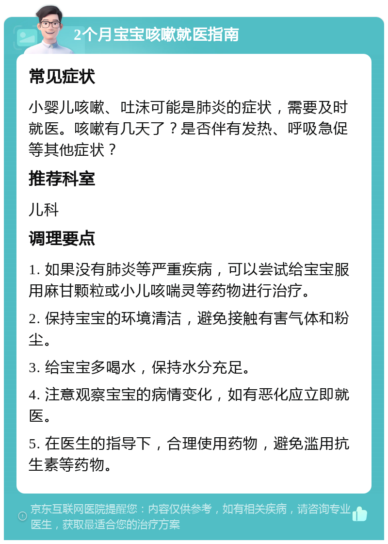 2个月宝宝咳嗽就医指南 常见症状 小婴儿咳嗽、吐沫可能是肺炎的症状，需要及时就医。咳嗽有几天了？是否伴有发热、呼吸急促等其他症状？ 推荐科室 儿科 调理要点 1. 如果没有肺炎等严重疾病，可以尝试给宝宝服用麻甘颗粒或小儿咳喘灵等药物进行治疗。 2. 保持宝宝的环境清洁，避免接触有害气体和粉尘。 3. 给宝宝多喝水，保持水分充足。 4. 注意观察宝宝的病情变化，如有恶化应立即就医。 5. 在医生的指导下，合理使用药物，避免滥用抗生素等药物。