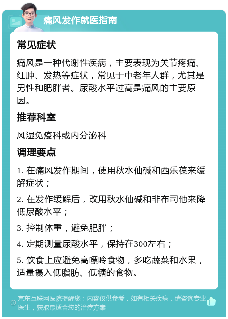 痛风发作就医指南 常见症状 痛风是一种代谢性疾病，主要表现为关节疼痛、红肿、发热等症状，常见于中老年人群，尤其是男性和肥胖者。尿酸水平过高是痛风的主要原因。 推荐科室 风湿免疫科或内分泌科 调理要点 1. 在痛风发作期间，使用秋水仙碱和西乐葆来缓解症状； 2. 在发作缓解后，改用秋水仙碱和非布司他来降低尿酸水平； 3. 控制体重，避免肥胖； 4. 定期测量尿酸水平，保持在300左右； 5. 饮食上应避免高嘌呤食物，多吃蔬菜和水果，适量摄入低脂肪、低糖的食物。