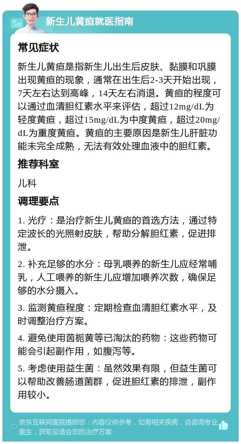 新生儿黄疸就医指南 常见症状 新生儿黄疸是指新生儿出生后皮肤、黏膜和巩膜出现黄疸的现象，通常在出生后2-3天开始出现，7天左右达到高峰，14天左右消退。黄疸的程度可以通过血清胆红素水平来评估，超过12mg/dL为轻度黄疸，超过15mg/dL为中度黄疸，超过20mg/dL为重度黄疸。黄疸的主要原因是新生儿肝脏功能未完全成熟，无法有效处理血液中的胆红素。 推荐科室 儿科 调理要点 1. 光疗：是治疗新生儿黄疸的首选方法，通过特定波长的光照射皮肤，帮助分解胆红素，促进排泄。 2. 补充足够的水分：母乳喂养的新生儿应经常哺乳，人工喂养的新生儿应增加喂养次数，确保足够的水分摄入。 3. 监测黄疸程度：定期检查血清胆红素水平，及时调整治疗方案。 4. 避免使用茵栀黄等已淘汰的药物：这些药物可能会引起副作用，如腹泻等。 5. 考虑使用益生菌：虽然效果有限，但益生菌可以帮助改善肠道菌群，促进胆红素的排泄，副作用较小。