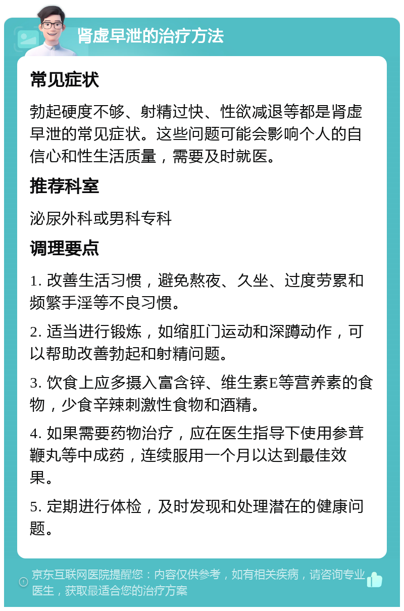 肾虚早泄的治疗方法 常见症状 勃起硬度不够、射精过快、性欲减退等都是肾虚早泄的常见症状。这些问题可能会影响个人的自信心和性生活质量，需要及时就医。 推荐科室 泌尿外科或男科专科 调理要点 1. 改善生活习惯，避免熬夜、久坐、过度劳累和频繁手淫等不良习惯。 2. 适当进行锻炼，如缩肛门运动和深蹲动作，可以帮助改善勃起和射精问题。 3. 饮食上应多摄入富含锌、维生素E等营养素的食物，少食辛辣刺激性食物和酒精。 4. 如果需要药物治疗，应在医生指导下使用参茸鞭丸等中成药，连续服用一个月以达到最佳效果。 5. 定期进行体检，及时发现和处理潜在的健康问题。