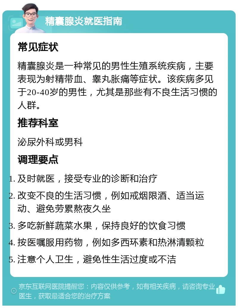 精囊腺炎就医指南 常见症状 精囊腺炎是一种常见的男性生殖系统疾病，主要表现为射精带血、睾丸胀痛等症状。该疾病多见于20-40岁的男性，尤其是那些有不良生活习惯的人群。 推荐科室 泌尿外科或男科 调理要点 及时就医，接受专业的诊断和治疗 改变不良的生活习惯，例如戒烟限酒、适当运动、避免劳累熬夜久坐 多吃新鲜蔬菜水果，保持良好的饮食习惯 按医嘱服用药物，例如多西环素和热淋清颗粒 注意个人卫生，避免性生活过度或不洁