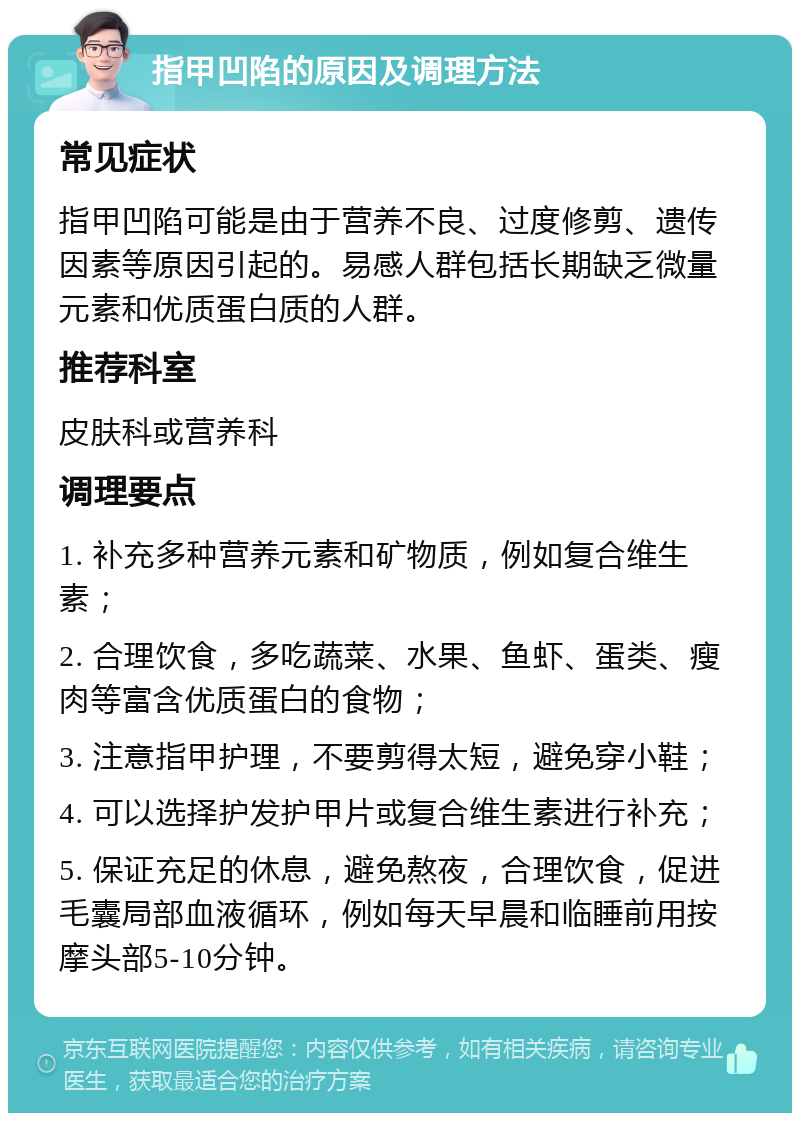 指甲凹陷的原因及调理方法 常见症状 指甲凹陷可能是由于营养不良、过度修剪、遗传因素等原因引起的。易感人群包括长期缺乏微量元素和优质蛋白质的人群。 推荐科室 皮肤科或营养科 调理要点 1. 补充多种营养元素和矿物质，例如复合维生素； 2. 合理饮食，多吃蔬菜、水果、鱼虾、蛋类、瘦肉等富含优质蛋白的食物； 3. 注意指甲护理，不要剪得太短，避免穿小鞋； 4. 可以选择护发护甲片或复合维生素进行补充； 5. 保证充足的休息，避免熬夜，合理饮食，促进毛囊局部血液循环，例如每天早晨和临睡前用按摩头部5-10分钟。