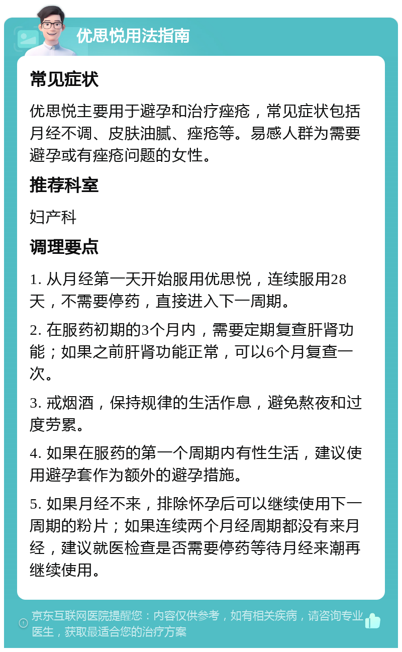 优思悦用法指南 常见症状 优思悦主要用于避孕和治疗痤疮，常见症状包括月经不调、皮肤油腻、痤疮等。易感人群为需要避孕或有痤疮问题的女性。 推荐科室 妇产科 调理要点 1. 从月经第一天开始服用优思悦，连续服用28天，不需要停药，直接进入下一周期。 2. 在服药初期的3个月内，需要定期复查肝肾功能；如果之前肝肾功能正常，可以6个月复查一次。 3. 戒烟酒，保持规律的生活作息，避免熬夜和过度劳累。 4. 如果在服药的第一个周期内有性生活，建议使用避孕套作为额外的避孕措施。 5. 如果月经不来，排除怀孕后可以继续使用下一周期的粉片；如果连续两个月经周期都没有来月经，建议就医检查是否需要停药等待月经来潮再继续使用。