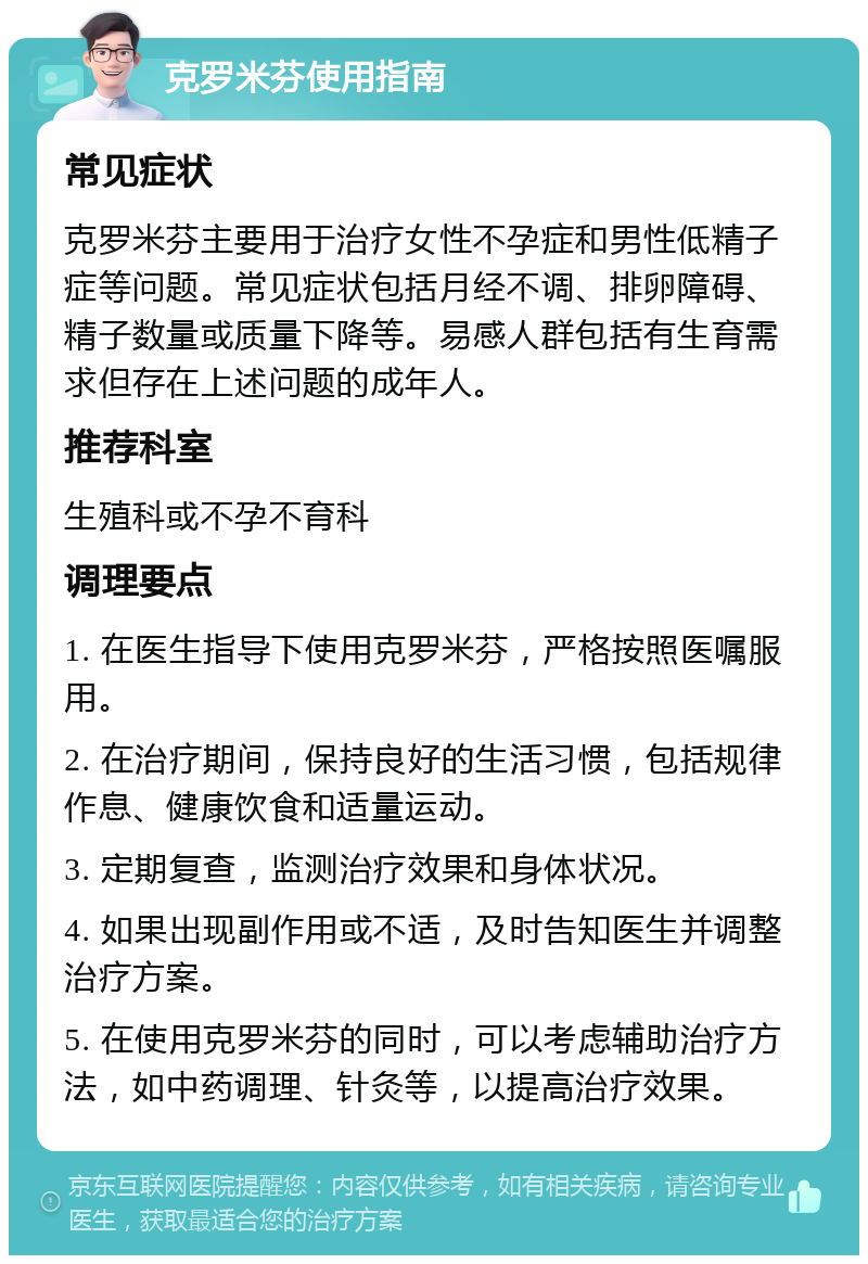 克罗米芬使用指南 常见症状 克罗米芬主要用于治疗女性不孕症和男性低精子症等问题。常见症状包括月经不调、排卵障碍、精子数量或质量下降等。易感人群包括有生育需求但存在上述问题的成年人。 推荐科室 生殖科或不孕不育科 调理要点 1. 在医生指导下使用克罗米芬，严格按照医嘱服用。 2. 在治疗期间，保持良好的生活习惯，包括规律作息、健康饮食和适量运动。 3. 定期复查，监测治疗效果和身体状况。 4. 如果出现副作用或不适，及时告知医生并调整治疗方案。 5. 在使用克罗米芬的同时，可以考虑辅助治疗方法，如中药调理、针灸等，以提高治疗效果。