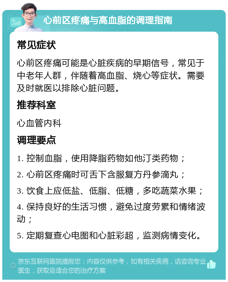 心前区疼痛与高血脂的调理指南 常见症状 心前区疼痛可能是心脏疾病的早期信号，常见于中老年人群，伴随着高血脂、烧心等症状。需要及时就医以排除心脏问题。 推荐科室 心血管内科 调理要点 1. 控制血脂，使用降脂药物如他汀类药物； 2. 心前区疼痛时可舌下含服复方丹参滴丸； 3. 饮食上应低盐、低脂、低糖，多吃蔬菜水果； 4. 保持良好的生活习惯，避免过度劳累和情绪波动； 5. 定期复查心电图和心脏彩超，监测病情变化。