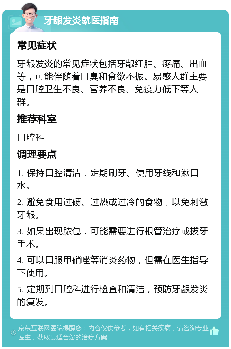 牙龈发炎就医指南 常见症状 牙龈发炎的常见症状包括牙龈红肿、疼痛、出血等，可能伴随着口臭和食欲不振。易感人群主要是口腔卫生不良、营养不良、免疫力低下等人群。 推荐科室 口腔科 调理要点 1. 保持口腔清洁，定期刷牙、使用牙线和漱口水。 2. 避免食用过硬、过热或过冷的食物，以免刺激牙龈。 3. 如果出现脓包，可能需要进行根管治疗或拔牙手术。 4. 可以口服甲硝唑等消炎药物，但需在医生指导下使用。 5. 定期到口腔科进行检查和清洁，预防牙龈发炎的复发。