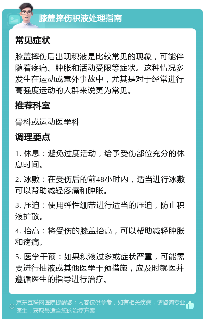 膝盖摔伤积液处理指南 常见症状 膝盖摔伤后出现积液是比较常见的现象，可能伴随着疼痛、肿胀和活动受限等症状。这种情况多发生在运动或意外事故中，尤其是对于经常进行高强度运动的人群来说更为常见。 推荐科室 骨科或运动医学科 调理要点 1. 休息：避免过度活动，给予受伤部位充分的休息时间。 2. 冰敷：在受伤后的前48小时内，适当进行冰敷可以帮助减轻疼痛和肿胀。 3. 压迫：使用弹性绷带进行适当的压迫，防止积液扩散。 4. 抬高：将受伤的膝盖抬高，可以帮助减轻肿胀和疼痛。 5. 医学干预：如果积液过多或症状严重，可能需要进行抽液或其他医学干预措施，应及时就医并遵循医生的指导进行治疗。