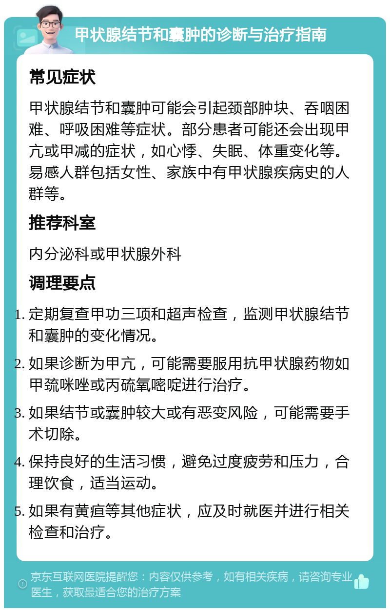 甲状腺结节和囊肿的诊断与治疗指南 常见症状 甲状腺结节和囊肿可能会引起颈部肿块、吞咽困难、呼吸困难等症状。部分患者可能还会出现甲亢或甲减的症状，如心悸、失眠、体重变化等。易感人群包括女性、家族中有甲状腺疾病史的人群等。 推荐科室 内分泌科或甲状腺外科 调理要点 定期复查甲功三项和超声检查，监测甲状腺结节和囊肿的变化情况。 如果诊断为甲亢，可能需要服用抗甲状腺药物如甲巯咪唑或丙硫氧嘧啶进行治疗。 如果结节或囊肿较大或有恶变风险，可能需要手术切除。 保持良好的生活习惯，避免过度疲劳和压力，合理饮食，适当运动。 如果有黄疸等其他症状，应及时就医并进行相关检查和治疗。