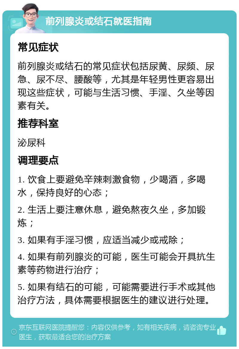 前列腺炎或结石就医指南 常见症状 前列腺炎或结石的常见症状包括尿黄、尿频、尿急、尿不尽、腰酸等，尤其是年轻男性更容易出现这些症状，可能与生活习惯、手淫、久坐等因素有关。 推荐科室 泌尿科 调理要点 1. 饮食上要避免辛辣刺激食物，少喝酒，多喝水，保持良好的心态； 2. 生活上要注意休息，避免熬夜久坐，多加锻炼； 3. 如果有手淫习惯，应适当减少或戒除； 4. 如果有前列腺炎的可能，医生可能会开具抗生素等药物进行治疗； 5. 如果有结石的可能，可能需要进行手术或其他治疗方法，具体需要根据医生的建议进行处理。