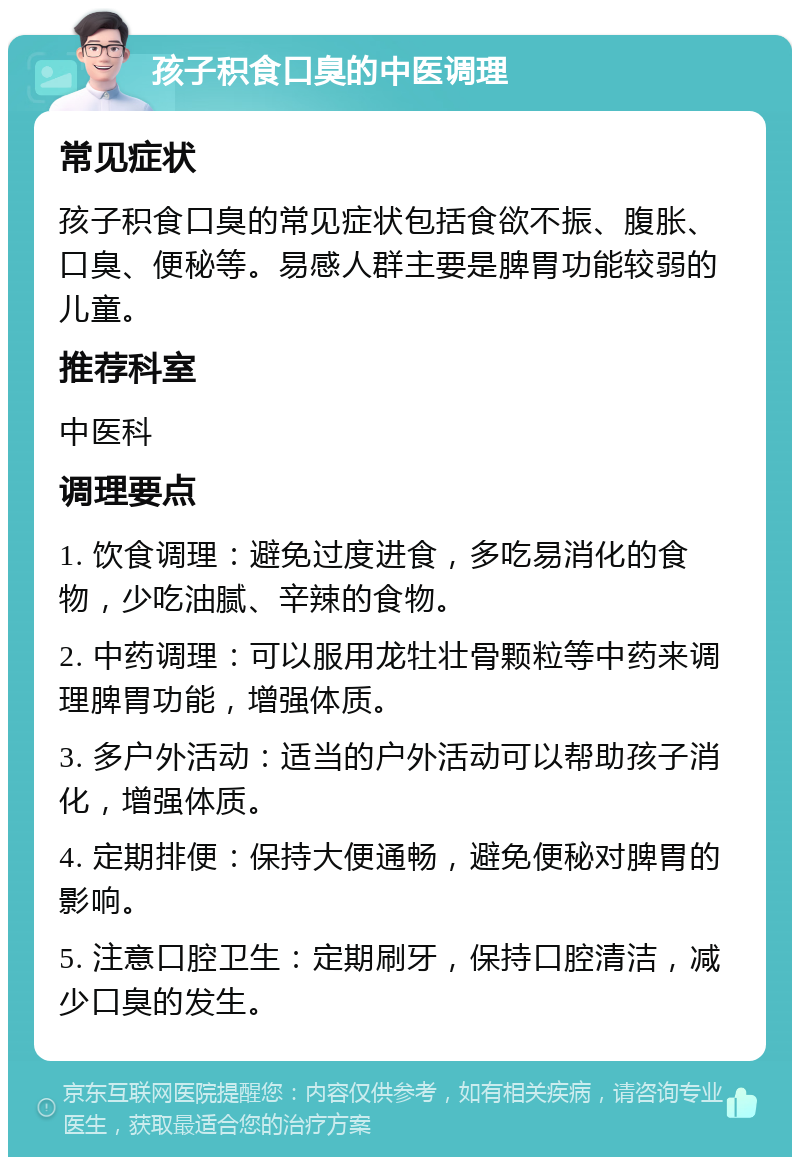 孩子积食口臭的中医调理 常见症状 孩子积食口臭的常见症状包括食欲不振、腹胀、口臭、便秘等。易感人群主要是脾胃功能较弱的儿童。 推荐科室 中医科 调理要点 1. 饮食调理：避免过度进食，多吃易消化的食物，少吃油腻、辛辣的食物。 2. 中药调理：可以服用龙牡壮骨颗粒等中药来调理脾胃功能，增强体质。 3. 多户外活动：适当的户外活动可以帮助孩子消化，增强体质。 4. 定期排便：保持大便通畅，避免便秘对脾胃的影响。 5. 注意口腔卫生：定期刷牙，保持口腔清洁，减少口臭的发生。