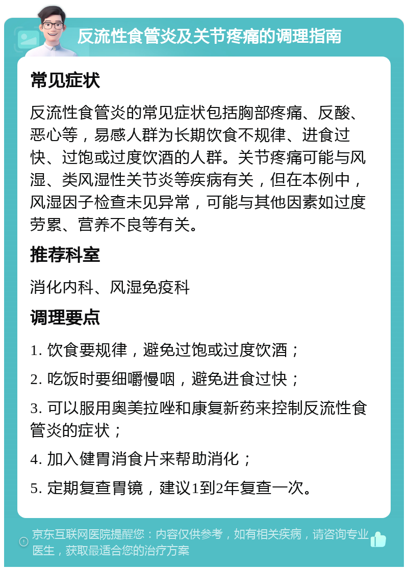 反流性食管炎及关节疼痛的调理指南 常见症状 反流性食管炎的常见症状包括胸部疼痛、反酸、恶心等，易感人群为长期饮食不规律、进食过快、过饱或过度饮酒的人群。关节疼痛可能与风湿、类风湿性关节炎等疾病有关，但在本例中，风湿因子检查未见异常，可能与其他因素如过度劳累、营养不良等有关。 推荐科室 消化内科、风湿免疫科 调理要点 1. 饮食要规律，避免过饱或过度饮酒； 2. 吃饭时要细嚼慢咽，避免进食过快； 3. 可以服用奥美拉唑和康复新药来控制反流性食管炎的症状； 4. 加入健胃消食片来帮助消化； 5. 定期复查胃镜，建议1到2年复查一次。