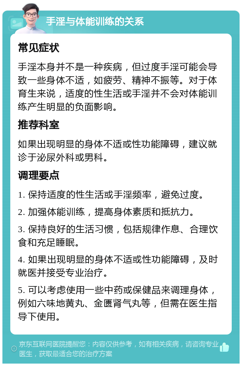 手淫与体能训练的关系 常见症状 手淫本身并不是一种疾病，但过度手淫可能会导致一些身体不适，如疲劳、精神不振等。对于体育生来说，适度的性生活或手淫并不会对体能训练产生明显的负面影响。 推荐科室 如果出现明显的身体不适或性功能障碍，建议就诊于泌尿外科或男科。 调理要点 1. 保持适度的性生活或手淫频率，避免过度。 2. 加强体能训练，提高身体素质和抵抗力。 3. 保持良好的生活习惯，包括规律作息、合理饮食和充足睡眠。 4. 如果出现明显的身体不适或性功能障碍，及时就医并接受专业治疗。 5. 可以考虑使用一些中药或保健品来调理身体，例如六味地黄丸、金匮肾气丸等，但需在医生指导下使用。