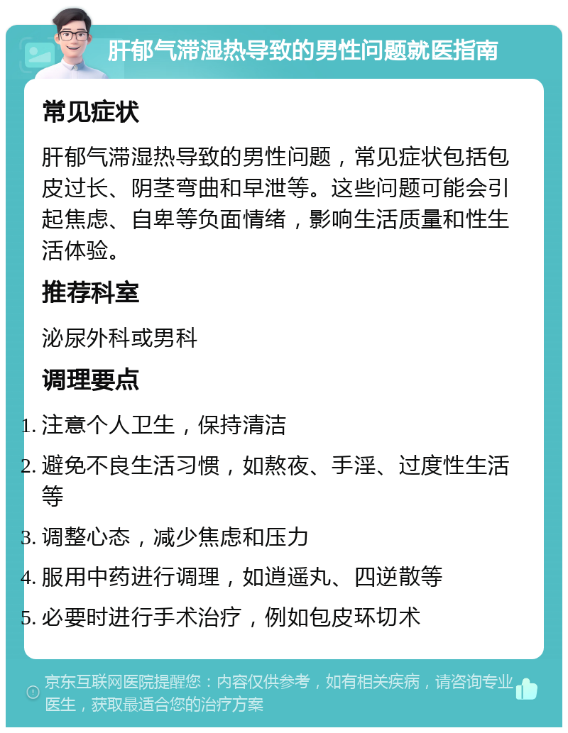 肝郁气滞湿热导致的男性问题就医指南 常见症状 肝郁气滞湿热导致的男性问题，常见症状包括包皮过长、阴茎弯曲和早泄等。这些问题可能会引起焦虑、自卑等负面情绪，影响生活质量和性生活体验。 推荐科室 泌尿外科或男科 调理要点 注意个人卫生，保持清洁 避免不良生活习惯，如熬夜、手淫、过度性生活等 调整心态，减少焦虑和压力 服用中药进行调理，如逍遥丸、四逆散等 必要时进行手术治疗，例如包皮环切术