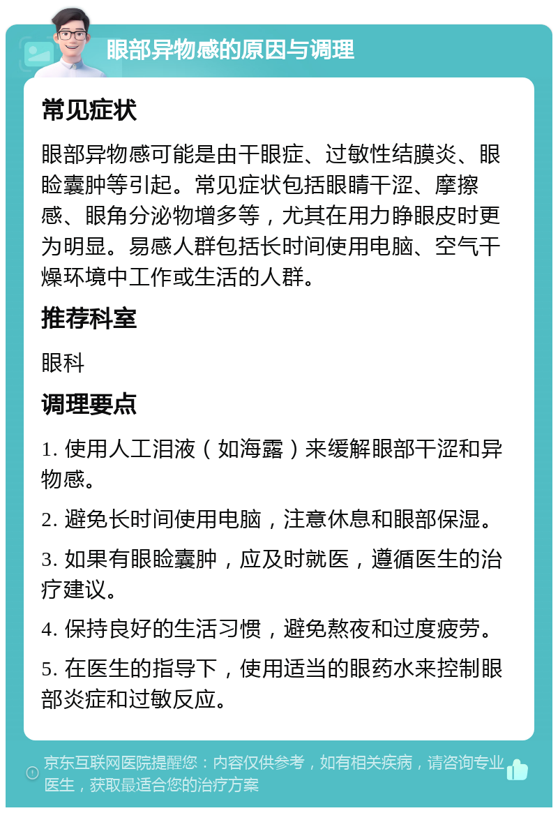 眼部异物感的原因与调理 常见症状 眼部异物感可能是由干眼症、过敏性结膜炎、眼睑囊肿等引起。常见症状包括眼睛干涩、摩擦感、眼角分泌物增多等，尤其在用力睁眼皮时更为明显。易感人群包括长时间使用电脑、空气干燥环境中工作或生活的人群。 推荐科室 眼科 调理要点 1. 使用人工泪液（如海露）来缓解眼部干涩和异物感。 2. 避免长时间使用电脑，注意休息和眼部保湿。 3. 如果有眼睑囊肿，应及时就医，遵循医生的治疗建议。 4. 保持良好的生活习惯，避免熬夜和过度疲劳。 5. 在医生的指导下，使用适当的眼药水来控制眼部炎症和过敏反应。