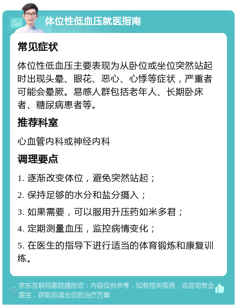 体位性低血压就医指南 常见症状 体位性低血压主要表现为从卧位或坐位突然站起时出现头晕、眼花、恶心、心悸等症状，严重者可能会晕厥。易感人群包括老年人、长期卧床者、糖尿病患者等。 推荐科室 心血管内科或神经内科 调理要点 1. 逐渐改变体位，避免突然站起； 2. 保持足够的水分和盐分摄入； 3. 如果需要，可以服用升压药如米多君； 4. 定期测量血压，监控病情变化； 5. 在医生的指导下进行适当的体育锻炼和康复训练。