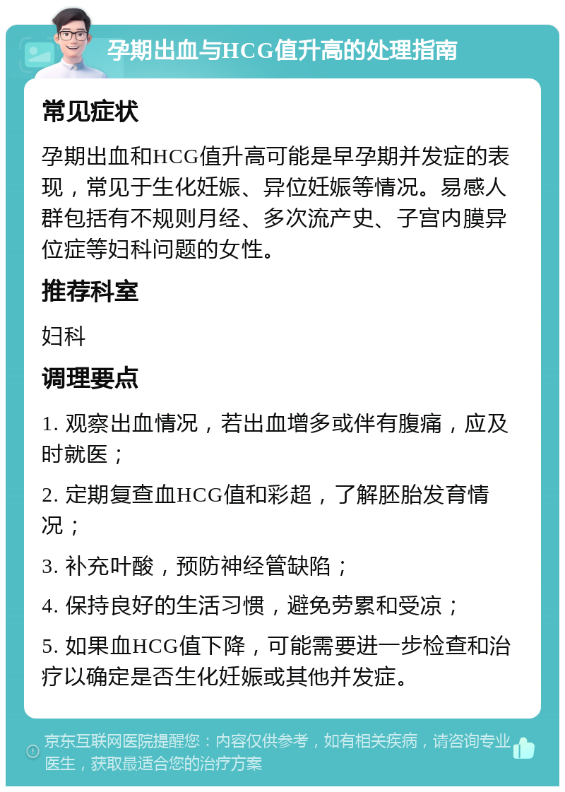 孕期出血与HCG值升高的处理指南 常见症状 孕期出血和HCG值升高可能是早孕期并发症的表现，常见于生化妊娠、异位妊娠等情况。易感人群包括有不规则月经、多次流产史、子宫内膜异位症等妇科问题的女性。 推荐科室 妇科 调理要点 1. 观察出血情况，若出血增多或伴有腹痛，应及时就医； 2. 定期复查血HCG值和彩超，了解胚胎发育情况； 3. 补充叶酸，预防神经管缺陷； 4. 保持良好的生活习惯，避免劳累和受凉； 5. 如果血HCG值下降，可能需要进一步检查和治疗以确定是否生化妊娠或其他并发症。