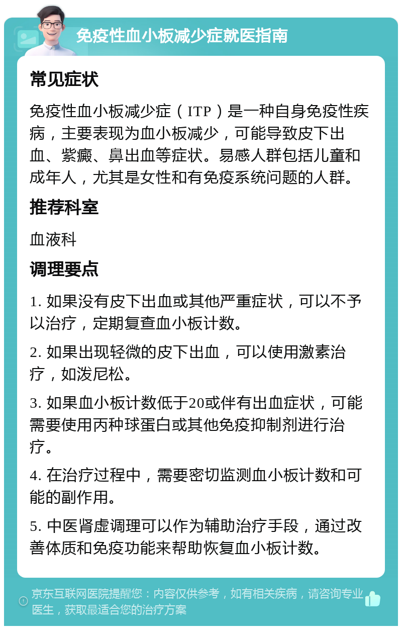 免疫性血小板减少症就医指南 常见症状 免疫性血小板减少症（ITP）是一种自身免疫性疾病，主要表现为血小板减少，可能导致皮下出血、紫癜、鼻出血等症状。易感人群包括儿童和成年人，尤其是女性和有免疫系统问题的人群。 推荐科室 血液科 调理要点 1. 如果没有皮下出血或其他严重症状，可以不予以治疗，定期复查血小板计数。 2. 如果出现轻微的皮下出血，可以使用激素治疗，如泼尼松。 3. 如果血小板计数低于20或伴有出血症状，可能需要使用丙种球蛋白或其他免疫抑制剂进行治疗。 4. 在治疗过程中，需要密切监测血小板计数和可能的副作用。 5. 中医肾虚调理可以作为辅助治疗手段，通过改善体质和免疫功能来帮助恢复血小板计数。