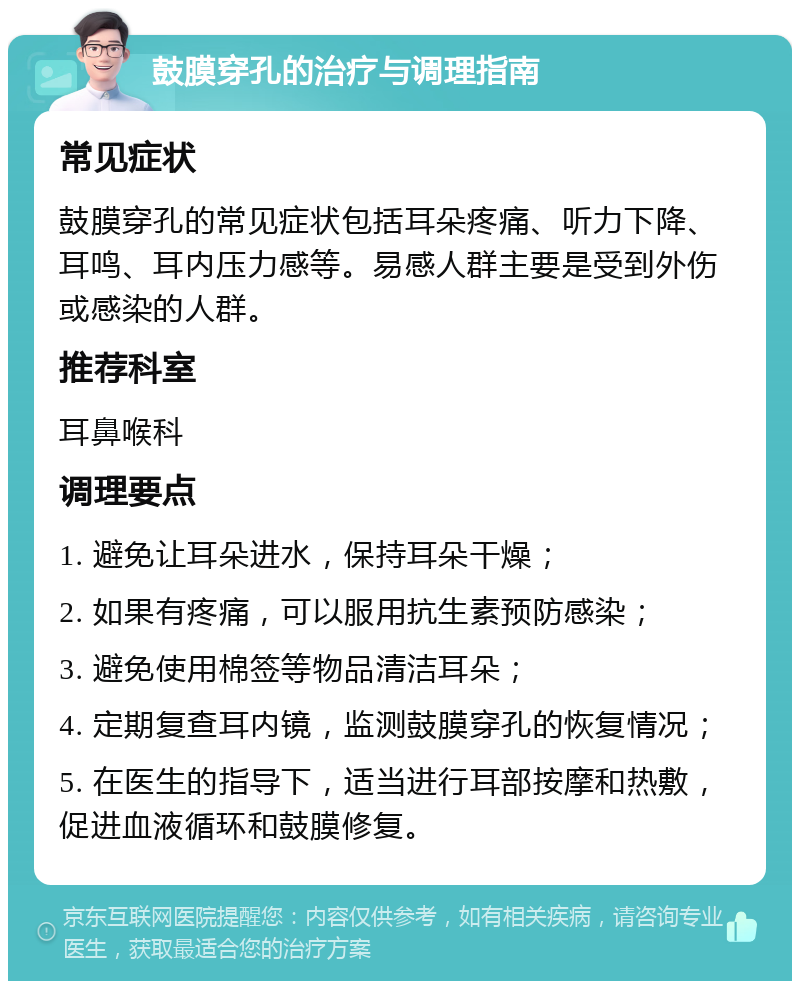 鼓膜穿孔的治疗与调理指南 常见症状 鼓膜穿孔的常见症状包括耳朵疼痛、听力下降、耳鸣、耳内压力感等。易感人群主要是受到外伤或感染的人群。 推荐科室 耳鼻喉科 调理要点 1. 避免让耳朵进水，保持耳朵干燥； 2. 如果有疼痛，可以服用抗生素预防感染； 3. 避免使用棉签等物品清洁耳朵； 4. 定期复查耳内镜，监测鼓膜穿孔的恢复情况； 5. 在医生的指导下，适当进行耳部按摩和热敷，促进血液循环和鼓膜修复。