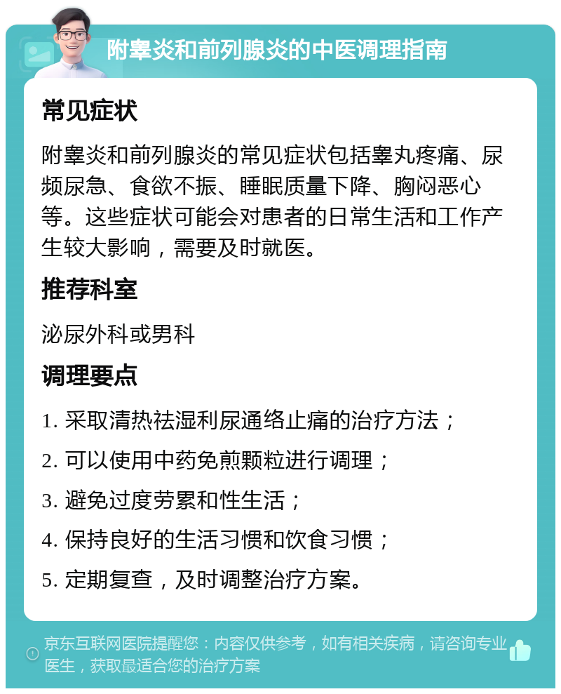 附睾炎和前列腺炎的中医调理指南 常见症状 附睾炎和前列腺炎的常见症状包括睾丸疼痛、尿频尿急、食欲不振、睡眠质量下降、胸闷恶心等。这些症状可能会对患者的日常生活和工作产生较大影响，需要及时就医。 推荐科室 泌尿外科或男科 调理要点 1. 采取清热祛湿利尿通络止痛的治疗方法； 2. 可以使用中药免煎颗粒进行调理； 3. 避免过度劳累和性生活； 4. 保持良好的生活习惯和饮食习惯； 5. 定期复查，及时调整治疗方案。