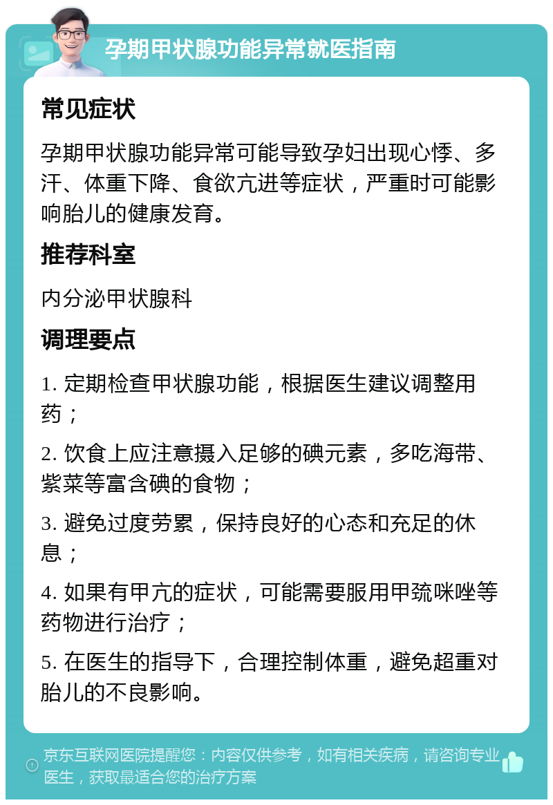 孕期甲状腺功能异常就医指南 常见症状 孕期甲状腺功能异常可能导致孕妇出现心悸、多汗、体重下降、食欲亢进等症状，严重时可能影响胎儿的健康发育。 推荐科室 内分泌甲状腺科 调理要点 1. 定期检查甲状腺功能，根据医生建议调整用药； 2. 饮食上应注意摄入足够的碘元素，多吃海带、紫菜等富含碘的食物； 3. 避免过度劳累，保持良好的心态和充足的休息； 4. 如果有甲亢的症状，可能需要服用甲巯咪唑等药物进行治疗； 5. 在医生的指导下，合理控制体重，避免超重对胎儿的不良影响。