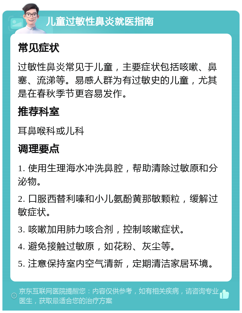 儿童过敏性鼻炎就医指南 常见症状 过敏性鼻炎常见于儿童，主要症状包括咳嗽、鼻塞、流涕等。易感人群为有过敏史的儿童，尤其是在春秋季节更容易发作。 推荐科室 耳鼻喉科或儿科 调理要点 1. 使用生理海水冲洗鼻腔，帮助清除过敏原和分泌物。 2. 口服西替利嗪和小儿氨酚黄那敏颗粒，缓解过敏症状。 3. 咳嗽加用肺力咳合剂，控制咳嗽症状。 4. 避免接触过敏原，如花粉、灰尘等。 5. 注意保持室内空气清新，定期清洁家居环境。