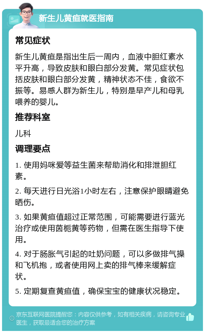 新生儿黄疸就医指南 常见症状 新生儿黄疸是指出生后一周内，血液中胆红素水平升高，导致皮肤和眼白部分发黄。常见症状包括皮肤和眼白部分发黄，精神状态不佳，食欲不振等。易感人群为新生儿，特别是早产儿和母乳喂养的婴儿。 推荐科室 儿科 调理要点 1. 使用妈咪爱等益生菌来帮助消化和排泄胆红素。 2. 每天进行日光浴1小时左右，注意保护眼睛避免晒伤。 3. 如果黄疸值超过正常范围，可能需要进行蓝光治疗或使用茵栀黄等药物，但需在医生指导下使用。 4. 对于肠胀气引起的吐奶问题，可以多做排气操和飞机抱，或者使用网上卖的排气棒来缓解症状。 5. 定期复查黄疸值，确保宝宝的健康状况稳定。