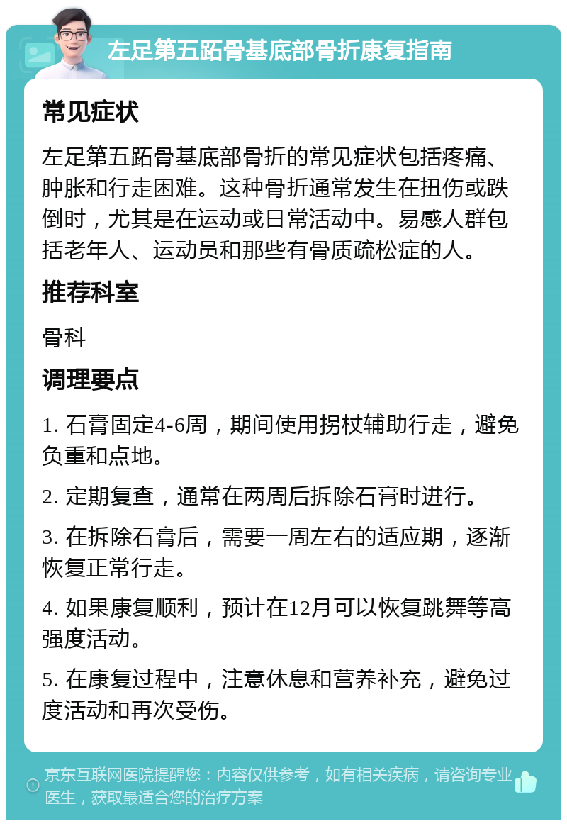 左足第五跖骨基底部骨折康复指南 常见症状 左足第五跖骨基底部骨折的常见症状包括疼痛、肿胀和行走困难。这种骨折通常发生在扭伤或跌倒时，尤其是在运动或日常活动中。易感人群包括老年人、运动员和那些有骨质疏松症的人。 推荐科室 骨科 调理要点 1. 石膏固定4-6周，期间使用拐杖辅助行走，避免负重和点地。 2. 定期复查，通常在两周后拆除石膏时进行。 3. 在拆除石膏后，需要一周左右的适应期，逐渐恢复正常行走。 4. 如果康复顺利，预计在12月可以恢复跳舞等高强度活动。 5. 在康复过程中，注意休息和营养补充，避免过度活动和再次受伤。