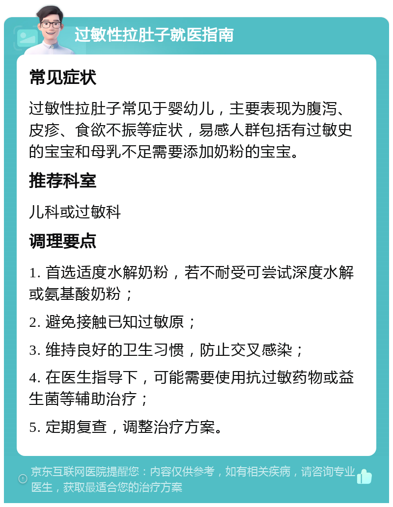 过敏性拉肚子就医指南 常见症状 过敏性拉肚子常见于婴幼儿，主要表现为腹泻、皮疹、食欲不振等症状，易感人群包括有过敏史的宝宝和母乳不足需要添加奶粉的宝宝。 推荐科室 儿科或过敏科 调理要点 1. 首选适度水解奶粉，若不耐受可尝试深度水解或氨基酸奶粉； 2. 避免接触已知过敏原； 3. 维持良好的卫生习惯，防止交叉感染； 4. 在医生指导下，可能需要使用抗过敏药物或益生菌等辅助治疗； 5. 定期复查，调整治疗方案。