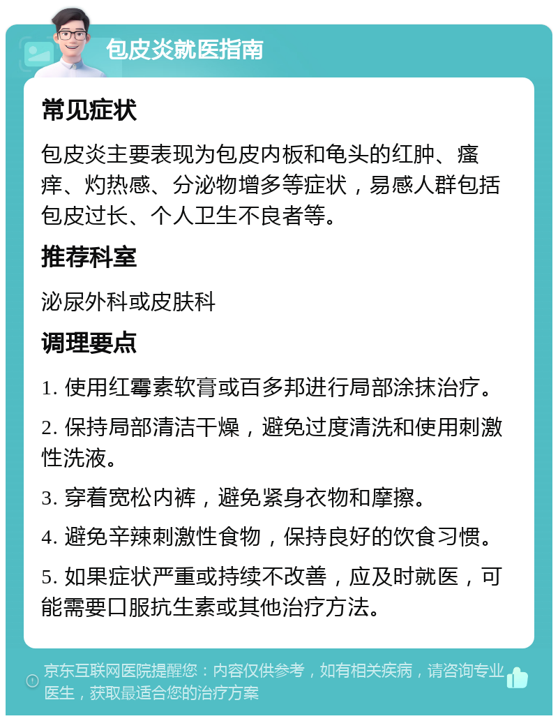 包皮炎就医指南 常见症状 包皮炎主要表现为包皮内板和龟头的红肿、瘙痒、灼热感、分泌物增多等症状，易感人群包括包皮过长、个人卫生不良者等。 推荐科室 泌尿外科或皮肤科 调理要点 1. 使用红霉素软膏或百多邦进行局部涂抹治疗。 2. 保持局部清洁干燥，避免过度清洗和使用刺激性洗液。 3. 穿着宽松内裤，避免紧身衣物和摩擦。 4. 避免辛辣刺激性食物，保持良好的饮食习惯。 5. 如果症状严重或持续不改善，应及时就医，可能需要口服抗生素或其他治疗方法。