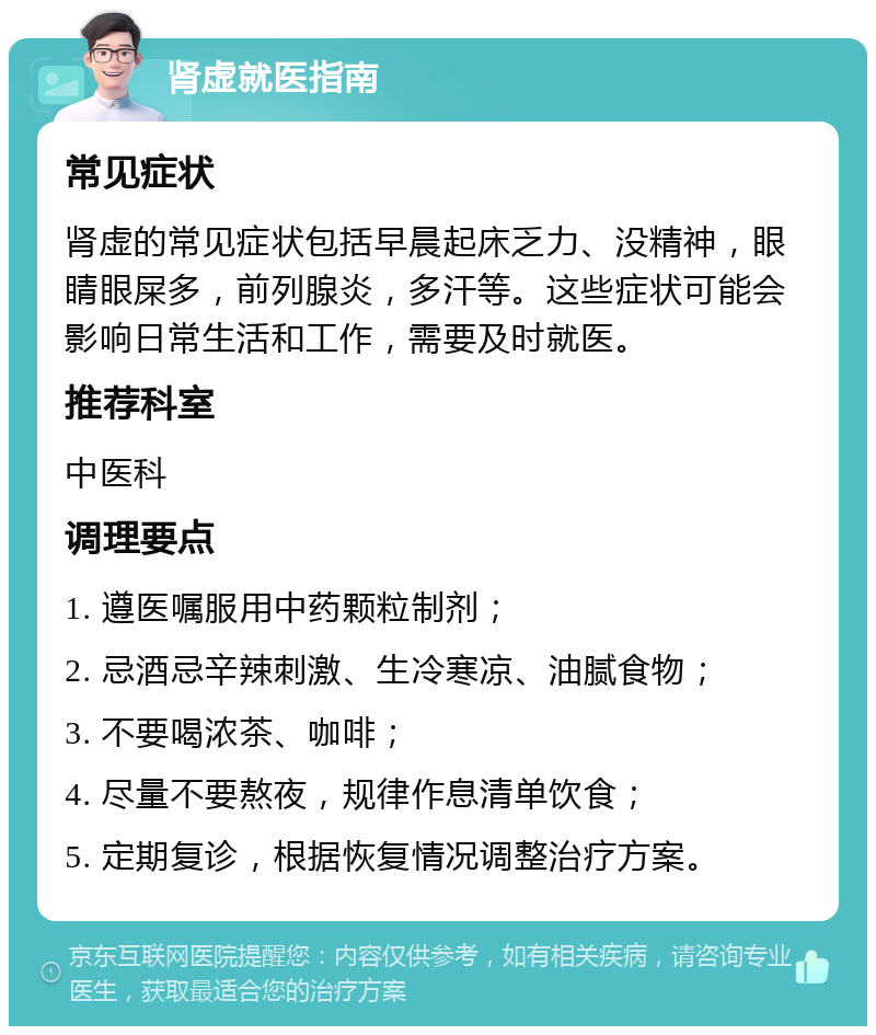 肾虚就医指南 常见症状 肾虚的常见症状包括早晨起床乏力、没精神，眼睛眼屎多，前列腺炎，多汗等。这些症状可能会影响日常生活和工作，需要及时就医。 推荐科室 中医科 调理要点 1. 遵医嘱服用中药颗粒制剂； 2. 忌酒忌辛辣刺激、生冷寒凉、油腻食物； 3. 不要喝浓茶、咖啡； 4. 尽量不要熬夜，规律作息清单饮食； 5. 定期复诊，根据恢复情况调整治疗方案。