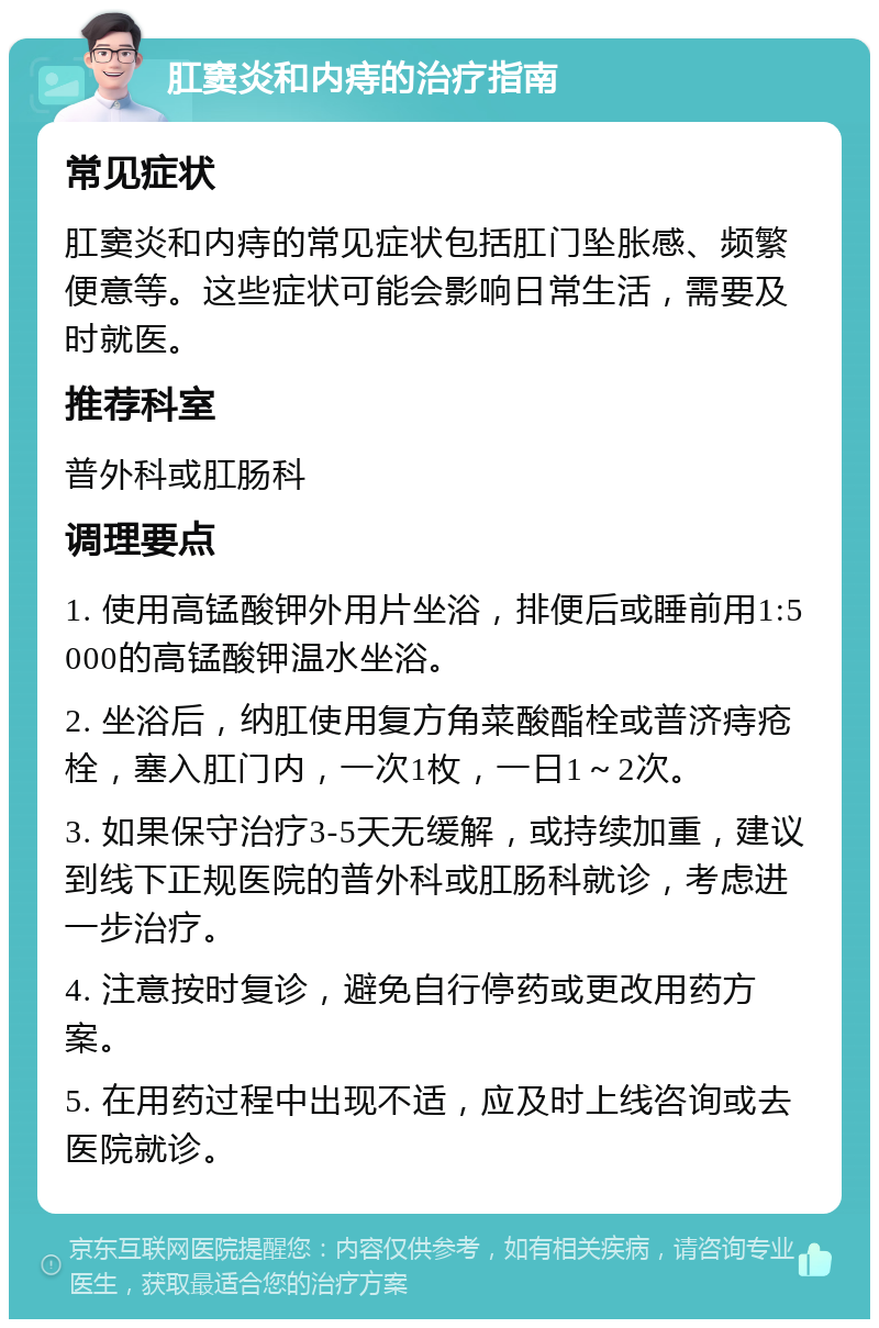 肛窦炎和内痔的治疗指南 常见症状 肛窦炎和内痔的常见症状包括肛门坠胀感、频繁便意等。这些症状可能会影响日常生活，需要及时就医。 推荐科室 普外科或肛肠科 调理要点 1. 使用高锰酸钾外用片坐浴，排便后或睡前用1:5000的高锰酸钾温水坐浴。 2. 坐浴后，纳肛使用复方角菜酸酯栓或普济痔疮栓，塞入肛门内，一次1枚，一日1～2次。 3. 如果保守治疗3-5天无缓解，或持续加重，建议到线下正规医院的普外科或肛肠科就诊，考虑进一步治疗。 4. 注意按时复诊，避免自行停药或更改用药方案。 5. 在用药过程中出现不适，应及时上线咨询或去医院就诊。