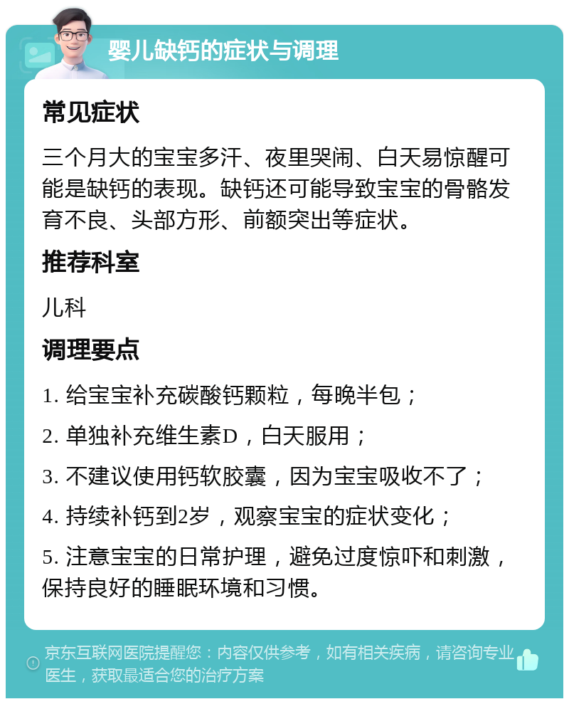 婴儿缺钙的症状与调理 常见症状 三个月大的宝宝多汗、夜里哭闹、白天易惊醒可能是缺钙的表现。缺钙还可能导致宝宝的骨骼发育不良、头部方形、前额突出等症状。 推荐科室 儿科 调理要点 1. 给宝宝补充碳酸钙颗粒，每晚半包； 2. 单独补充维生素D，白天服用； 3. 不建议使用钙软胶囊，因为宝宝吸收不了； 4. 持续补钙到2岁，观察宝宝的症状变化； 5. 注意宝宝的日常护理，避免过度惊吓和刺激，保持良好的睡眠环境和习惯。