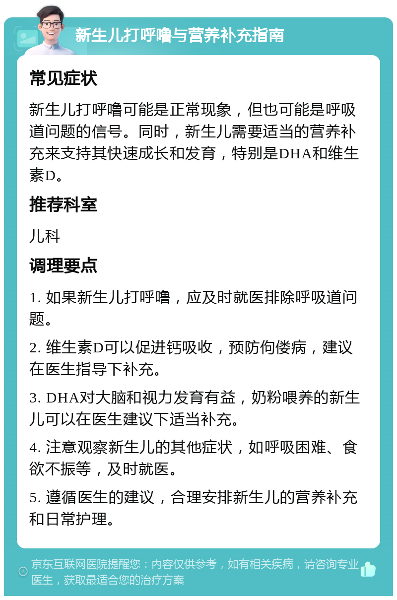 新生儿打呼噜与营养补充指南 常见症状 新生儿打呼噜可能是正常现象，但也可能是呼吸道问题的信号。同时，新生儿需要适当的营养补充来支持其快速成长和发育，特别是DHA和维生素D。 推荐科室 儿科 调理要点 1. 如果新生儿打呼噜，应及时就医排除呼吸道问题。 2. 维生素D可以促进钙吸收，预防佝偻病，建议在医生指导下补充。 3. DHA对大脑和视力发育有益，奶粉喂养的新生儿可以在医生建议下适当补充。 4. 注意观察新生儿的其他症状，如呼吸困难、食欲不振等，及时就医。 5. 遵循医生的建议，合理安排新生儿的营养补充和日常护理。