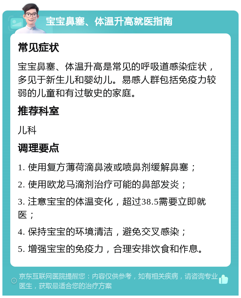 宝宝鼻塞、体温升高就医指南 常见症状 宝宝鼻塞、体温升高是常见的呼吸道感染症状，多见于新生儿和婴幼儿。易感人群包括免疫力较弱的儿童和有过敏史的家庭。 推荐科室 儿科 调理要点 1. 使用复方薄荷滴鼻液或喷鼻剂缓解鼻塞； 2. 使用欧龙马滴剂治疗可能的鼻部发炎； 3. 注意宝宝的体温变化，超过38.5需要立即就医； 4. 保持宝宝的环境清洁，避免交叉感染； 5. 增强宝宝的免疫力，合理安排饮食和作息。