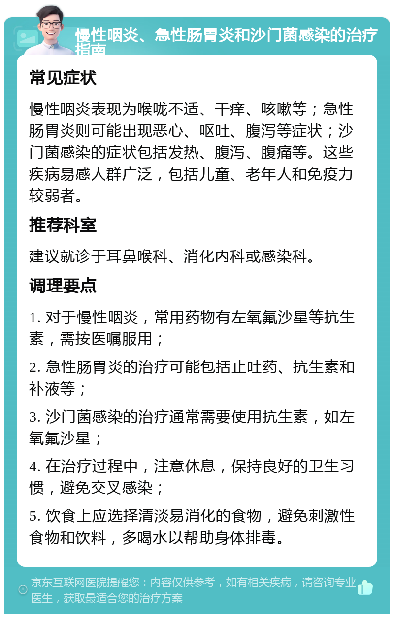 慢性咽炎、急性肠胃炎和沙门菌感染的治疗指南 常见症状 慢性咽炎表现为喉咙不适、干痒、咳嗽等；急性肠胃炎则可能出现恶心、呕吐、腹泻等症状；沙门菌感染的症状包括发热、腹泻、腹痛等。这些疾病易感人群广泛，包括儿童、老年人和免疫力较弱者。 推荐科室 建议就诊于耳鼻喉科、消化内科或感染科。 调理要点 1. 对于慢性咽炎，常用药物有左氧氟沙星等抗生素，需按医嘱服用； 2. 急性肠胃炎的治疗可能包括止吐药、抗生素和补液等； 3. 沙门菌感染的治疗通常需要使用抗生素，如左氧氟沙星； 4. 在治疗过程中，注意休息，保持良好的卫生习惯，避免交叉感染； 5. 饮食上应选择清淡易消化的食物，避免刺激性食物和饮料，多喝水以帮助身体排毒。